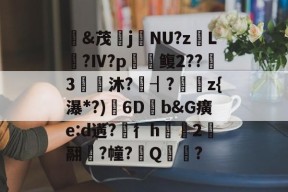 &amp;茂j硯NU?z岴L鶑?Ⅳ?p鳆2??3€皧沐?譍┨?	z{瀑*?)渟6D畑b&amp;G癀e:d遘?穳彳h浨芼2翮潉?幢?Q?的简单介绍-爱游戏