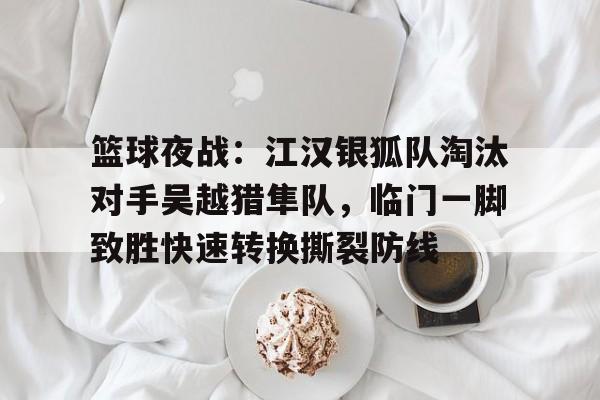 关于篮球夜战：江汉银狐队淘汰对手吴越猎隼队，临门一脚致胜快速转换撕裂防线的信息