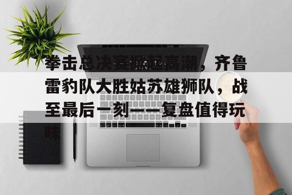 包含拳击总决赛掀起高潮，齐鲁雷豹队大胜姑苏雄狮队，战至最后一刻——复盘值得玩味的词条
